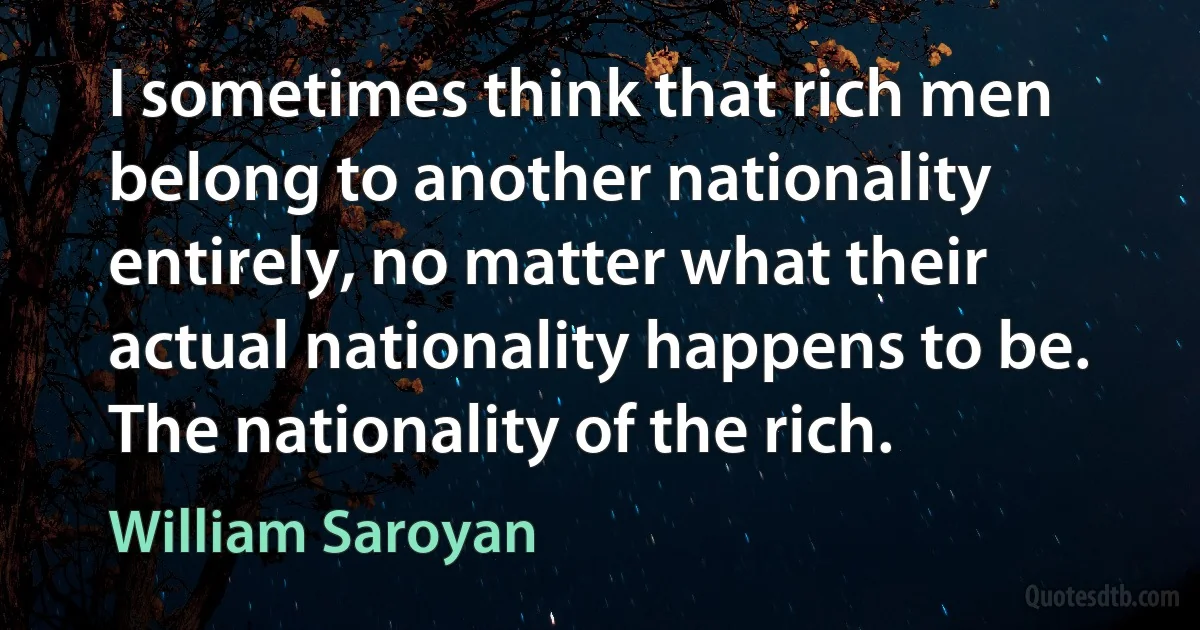 I sometimes think that rich men belong to another nationality entirely, no matter what their actual nationality happens to be. The nationality of the rich. (William Saroyan)