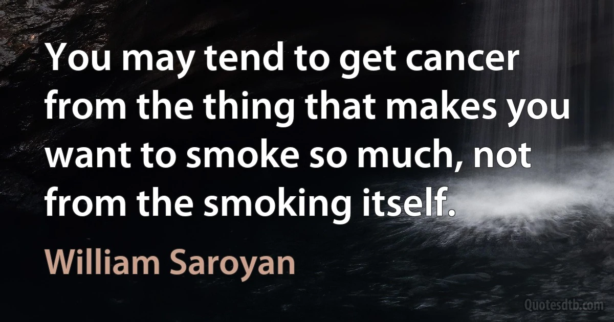 You may tend to get cancer from the thing that makes you want to smoke so much, not from the smoking itself. (William Saroyan)