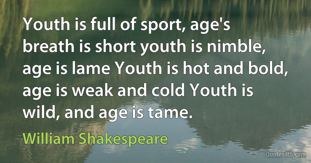 Youth is full of sport, age's breath is short youth is nimble, age is lame Youth is hot and bold, age is weak and cold Youth is wild, and age is tame. (William Shakespeare)