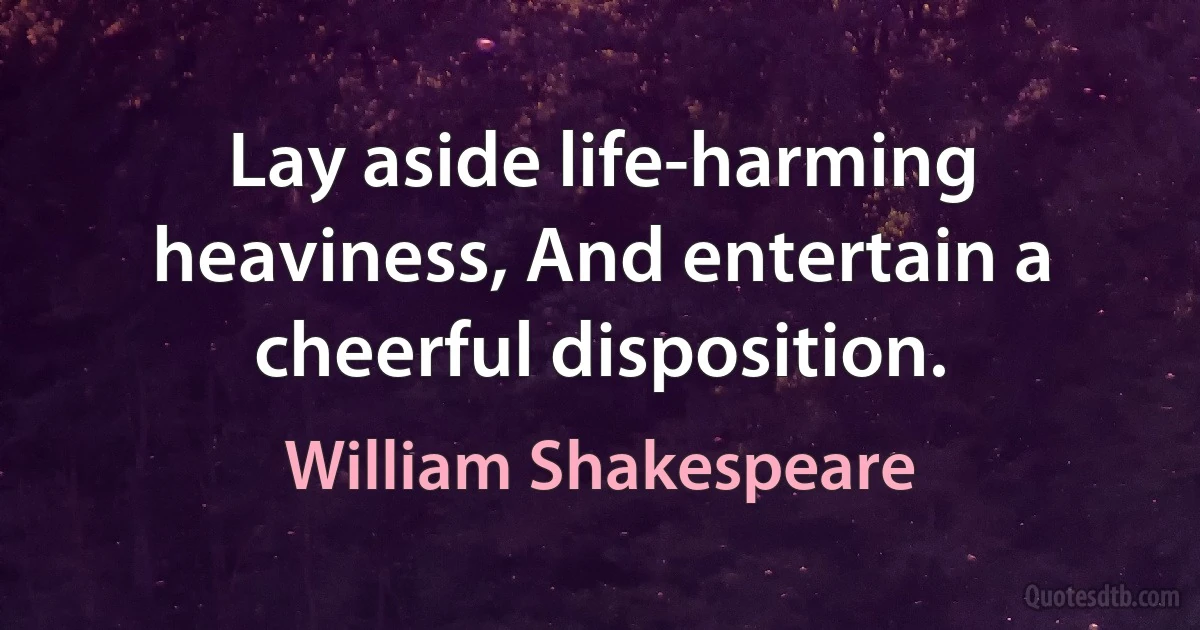 Lay aside life-harming heaviness, And entertain a cheerful disposition. (William Shakespeare)