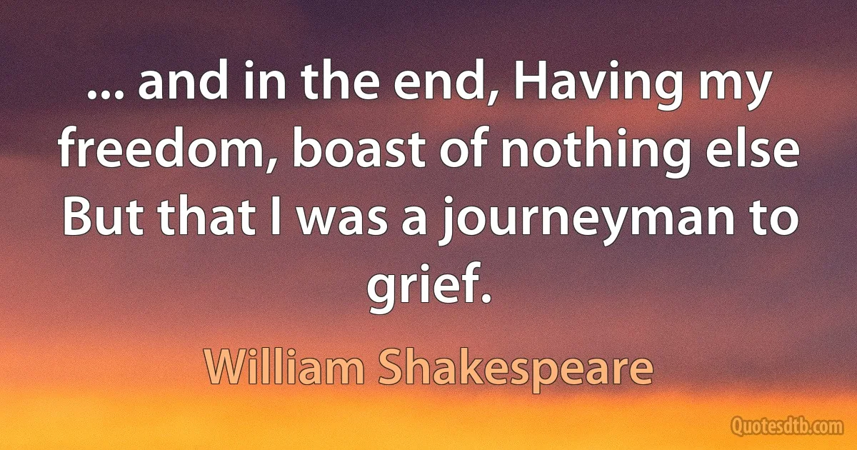 ... and in the end, Having my freedom, boast of nothing else But that I was a journeyman to grief. (William Shakespeare)