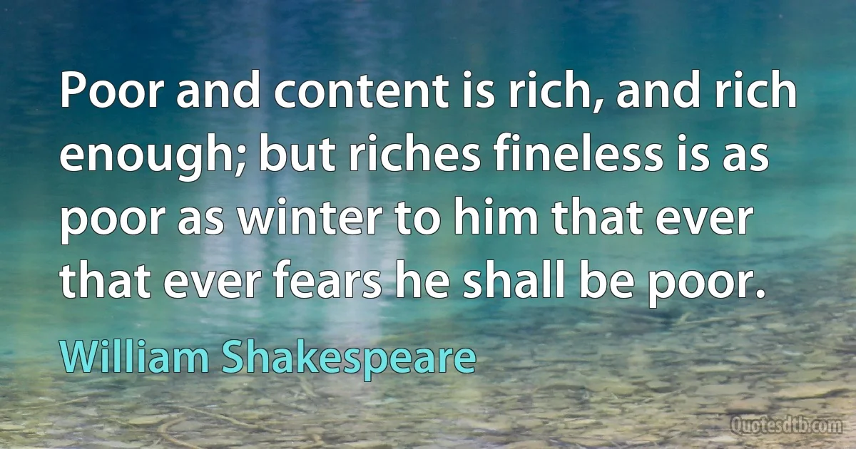 Poor and content is rich, and rich enough; but riches fineless is as poor as winter to him that ever that ever fears he shall be poor. (William Shakespeare)