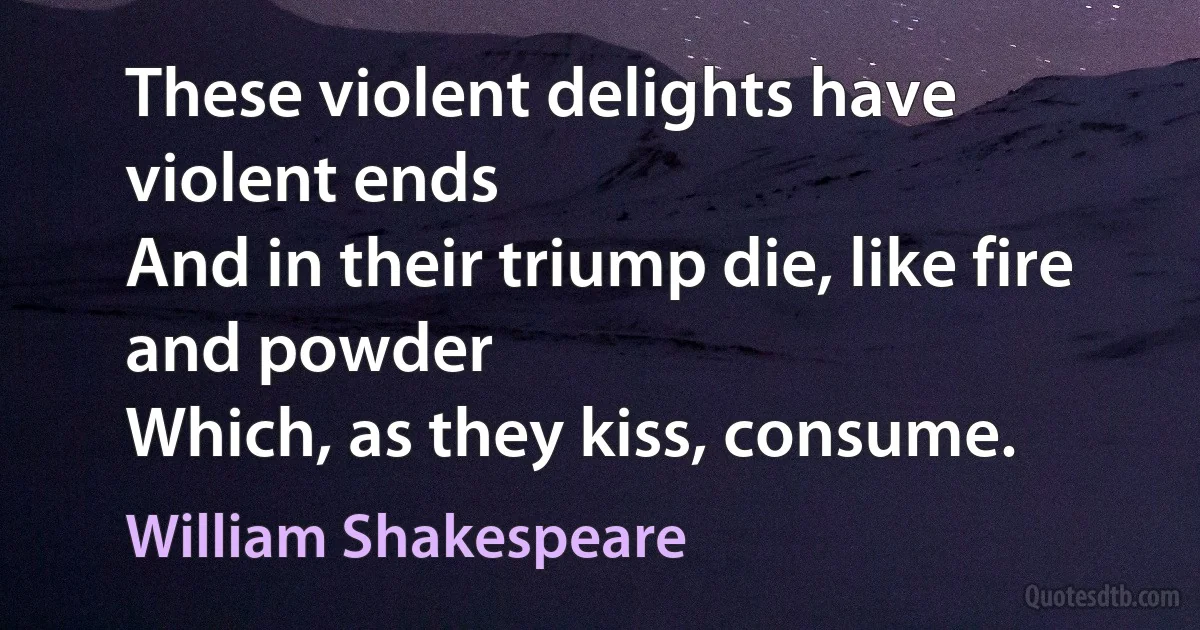 These violent delights have violent ends
And in their triump die, like fire and powder
Which, as they kiss, consume. (William Shakespeare)