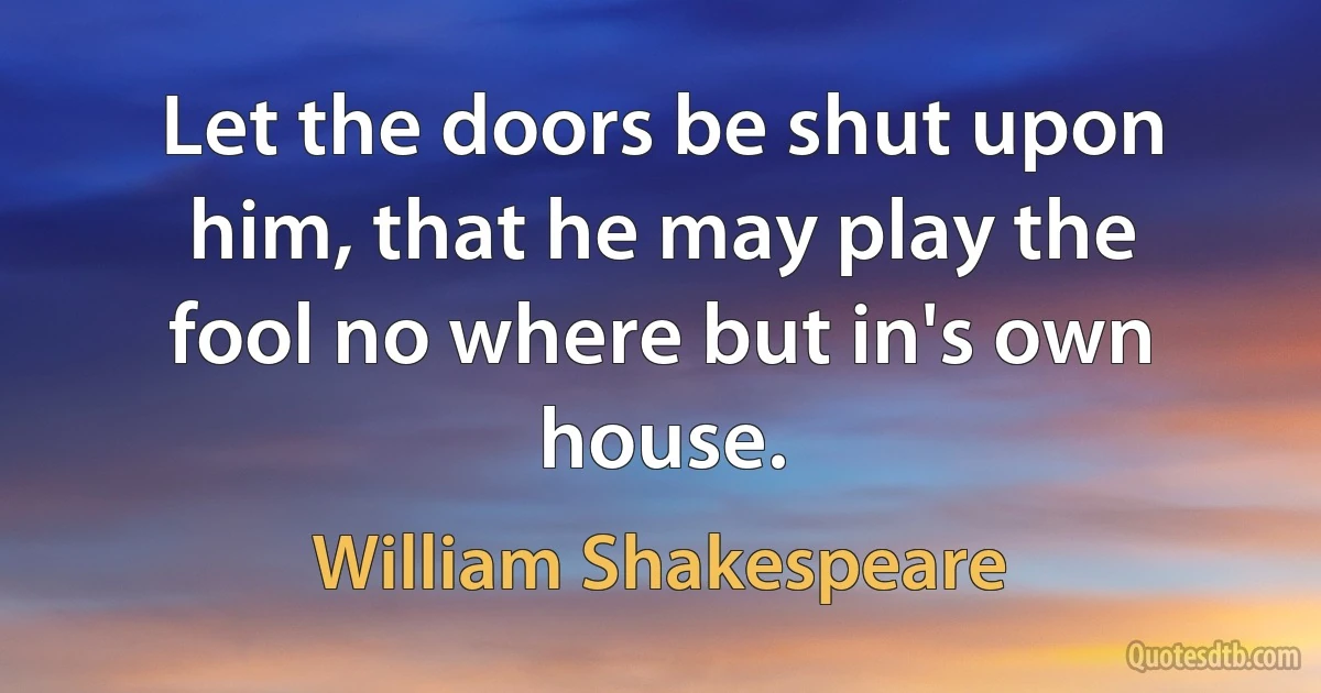 Let the doors be shut upon him, that he may play the
fool no where but in's own house. (William Shakespeare)