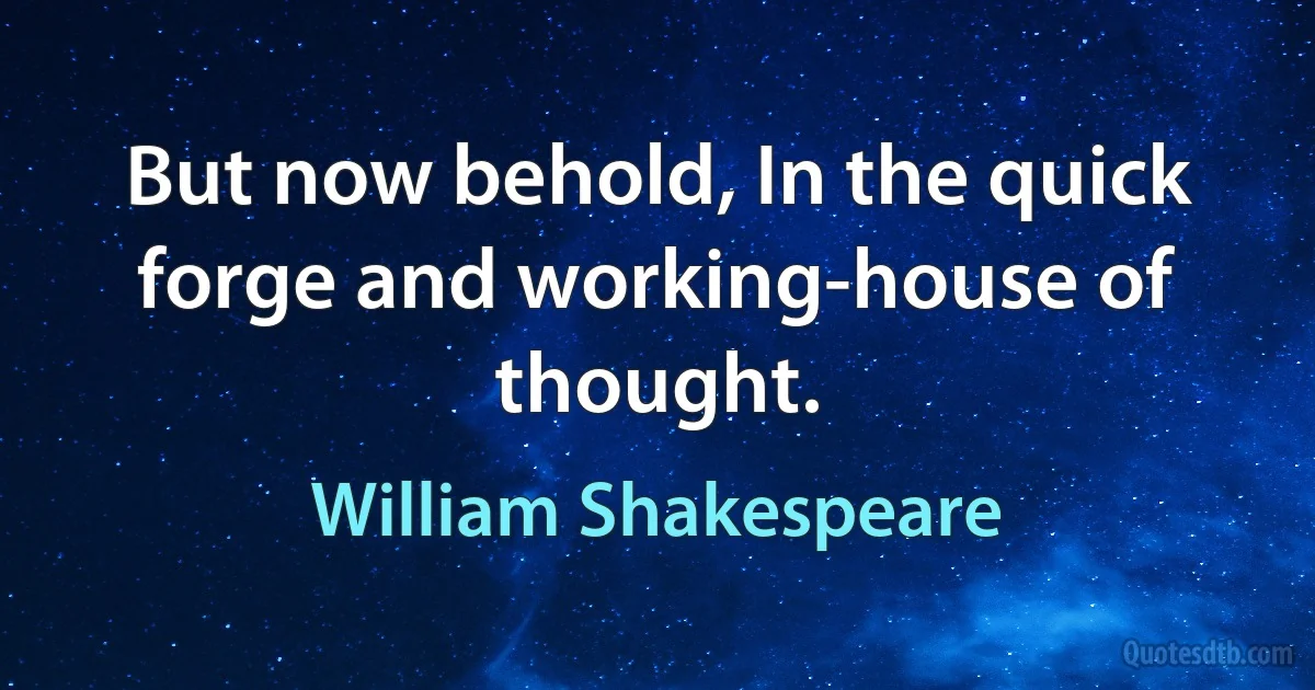 But now behold, In the quick forge and working-house of thought. (William Shakespeare)