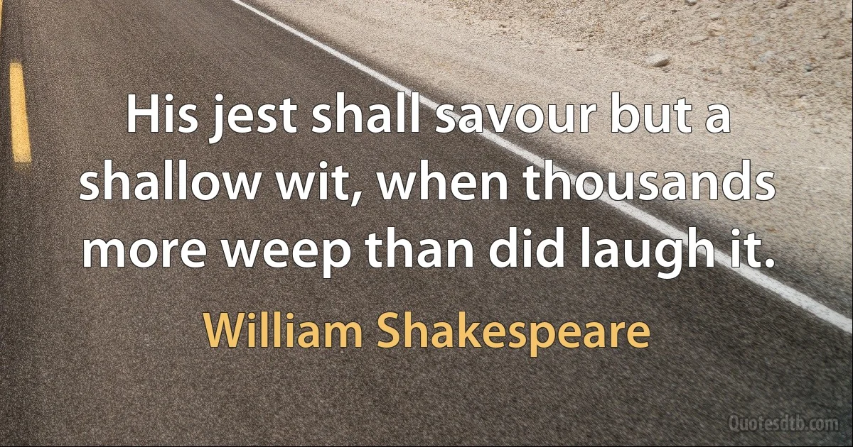 His jest shall savour but a shallow wit, when thousands more weep than did laugh it. (William Shakespeare)