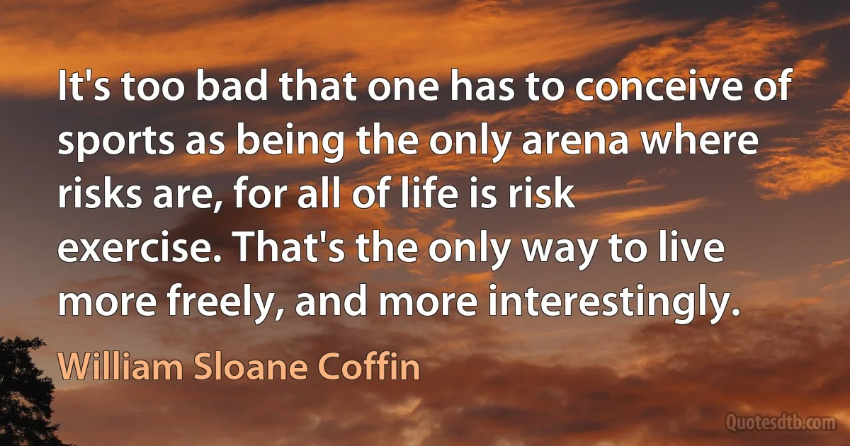 It's too bad that one has to conceive of sports as being the only arena where risks are, for all of life is risk exercise. That's the only way to live more freely, and more interestingly. (William Sloane Coffin)