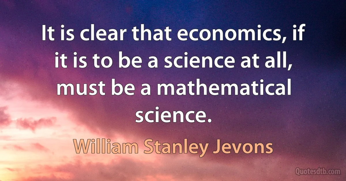 It is clear that economics, if it is to be a science at all, must be a mathematical science. (William Stanley Jevons)