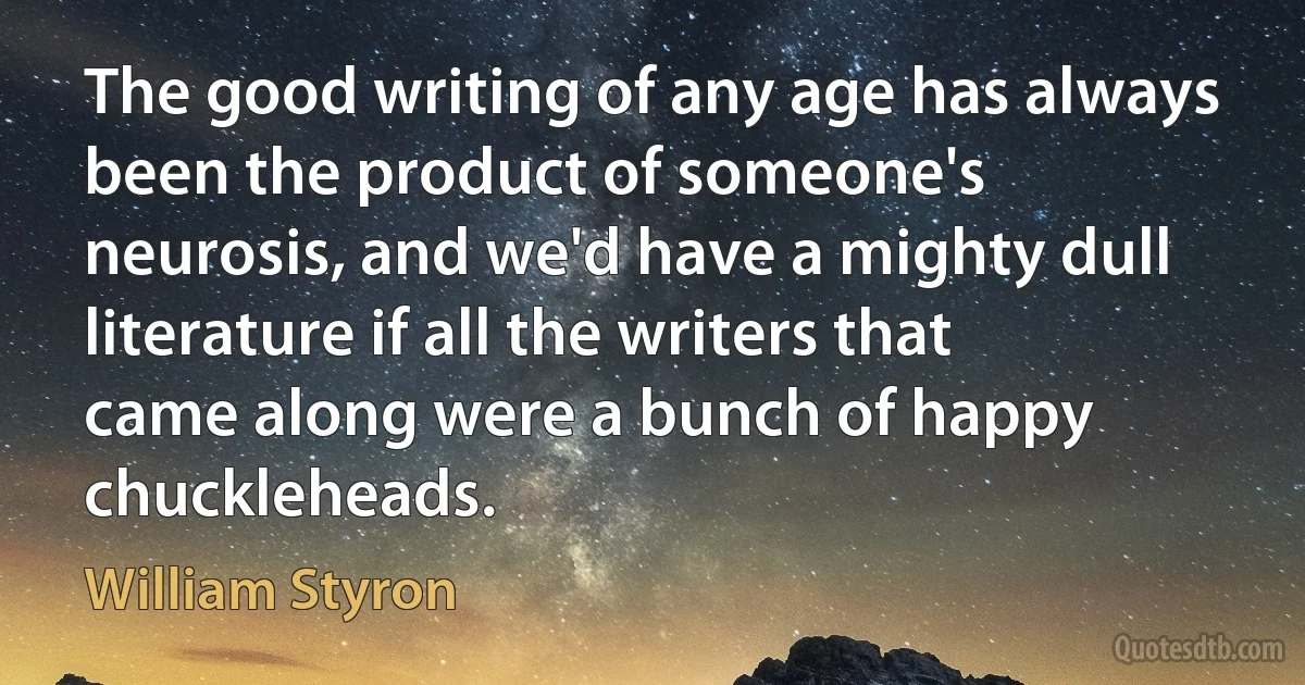 The good writing of any age has always been the product of someone's neurosis, and we'd have a mighty dull literature if all the writers that came along were a bunch of happy chuckleheads. (William Styron)