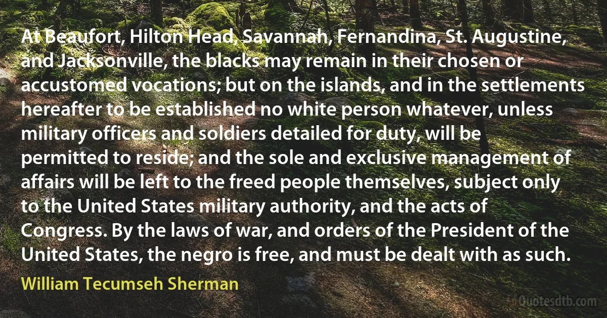 At Beaufort, Hilton Head, Savannah, Fernandina, St. Augustine, and Jacksonville, the blacks may remain in their chosen or accustomed vocations; but on the islands, and in the settlements hereafter to be established no white person whatever, unless military officers and soldiers detailed for duty, will be permitted to reside; and the sole and exclusive management of affairs will be left to the freed people themselves, subject only to the United States military authority, and the acts of Congress. By the laws of war, and orders of the President of the United States, the negro is free, and must be dealt with as such. (William Tecumseh Sherman)