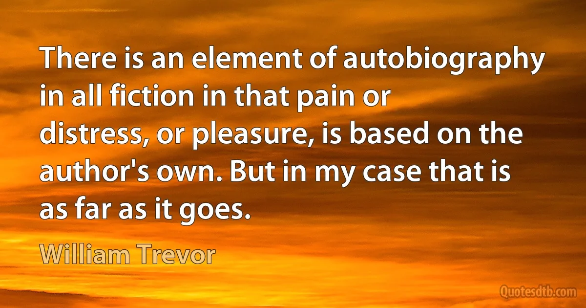 There is an element of autobiography in all fiction in that pain or distress, or pleasure, is based on the author's own. But in my case that is as far as it goes. (William Trevor)