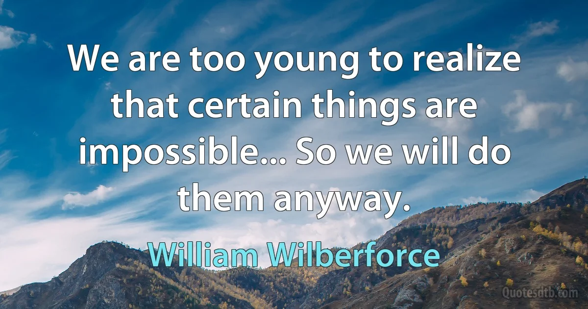 We are too young to realize that certain things are impossible... So we will do them anyway. (William Wilberforce)