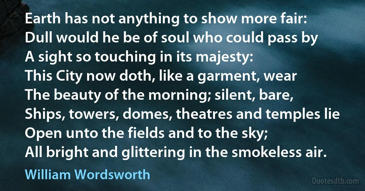 Earth has not anything to show more fair:
Dull would he be of soul who could pass by
A sight so touching in its majesty:
This City now doth, like a garment, wear
The beauty of the morning; silent, bare,
Ships, towers, domes, theatres and temples lie
Open unto the fields and to the sky;
All bright and glittering in the smokeless air. (William Wordsworth)