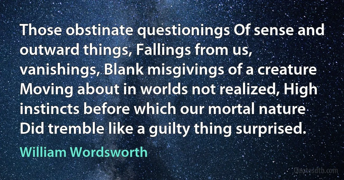 Those obstinate questionings Of sense and outward things, Fallings from us, vanishings, Blank misgivings of a creature Moving about in worlds not realized, High instincts before which our mortal nature Did tremble like a guilty thing surprised. (William Wordsworth)