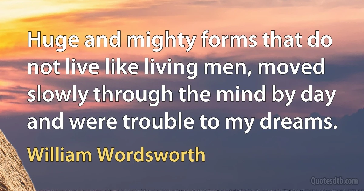 Huge and mighty forms that do not live like living men, moved slowly through the mind by day and were trouble to my dreams. (William Wordsworth)