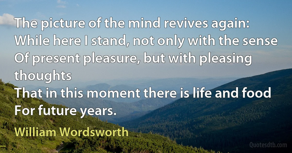 The picture of the mind revives again:
While here I stand, not only with the sense
Of present pleasure, but with pleasing thoughts
That in this moment there is life and food
For future years. (William Wordsworth)