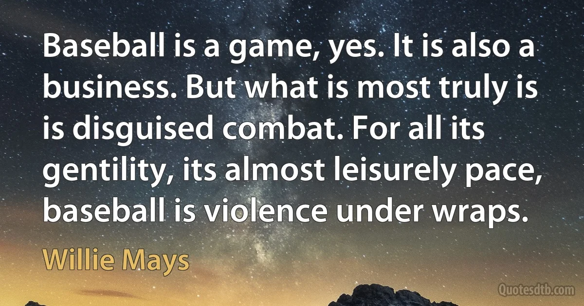 Baseball is a game, yes. It is also a business. But what is most truly is is disguised combat. For all its gentility, its almost leisurely pace, baseball is violence under wraps. (Willie Mays)