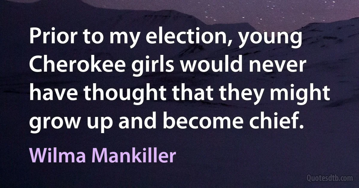 Prior to my election, young Cherokee girls would never have thought that they might grow up and become chief. (Wilma Mankiller)