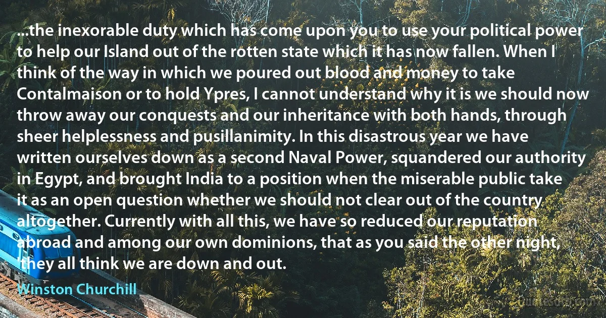 ...the inexorable duty which has come upon you to use your political power to help our Island out of the rotten state which it has now fallen. When I think of the way in which we poured out blood and money to take Contalmaison or to hold Ypres, I cannot understand why it is we should now throw away our conquests and our inheritance with both hands, through sheer helplessness and pusillanimity. In this disastrous year we have written ourselves down as a second Naval Power, squandered our authority in Egypt, and brought India to a position when the miserable public take it as an open question whether we should not clear out of the country altogether. Currently with all this, we have so reduced our reputation abroad and among our own dominions, that as you said the other night, 'they all think we are down and out. (Winston Churchill)