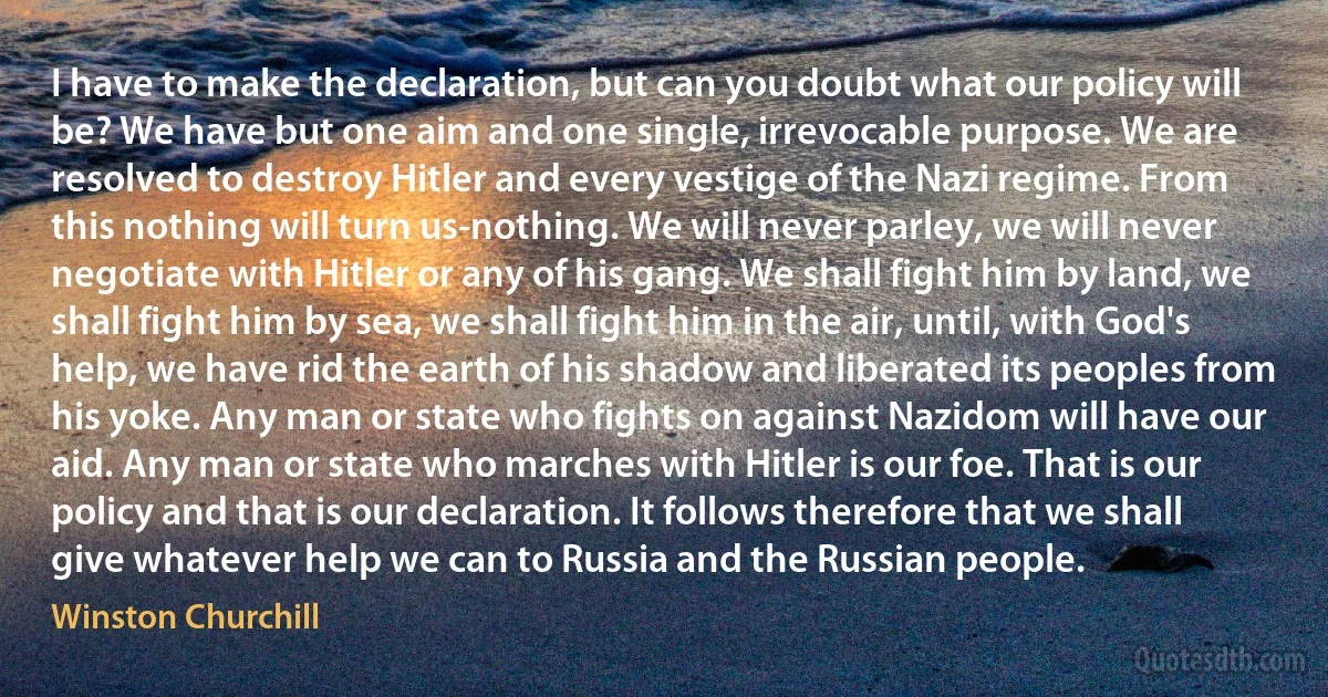 I have to make the declaration, but can you doubt what our policy will be? We have but one aim and one single, irrevocable purpose. We are resolved to destroy Hitler and every vestige of the Nazi regime. From this nothing will turn us-nothing. We will never parley, we will never negotiate with Hitler or any of his gang. We shall fight him by land, we shall fight him by sea, we shall fight him in the air, until, with God's help, we have rid the earth of his shadow and liberated its peoples from his yoke. Any man or state who fights on against Nazidom will have our aid. Any man or state who marches with Hitler is our foe. That is our policy and that is our declaration. It follows therefore that we shall give whatever help we can to Russia and the Russian people. (Winston Churchill)