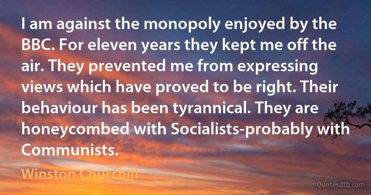 I am against the monopoly enjoyed by the BBC. For eleven years they kept me off the air. They prevented me from expressing views which have proved to be right. Their behaviour has been tyrannical. They are honeycombed with Socialists-probably with Communists. (Winston Churchill)