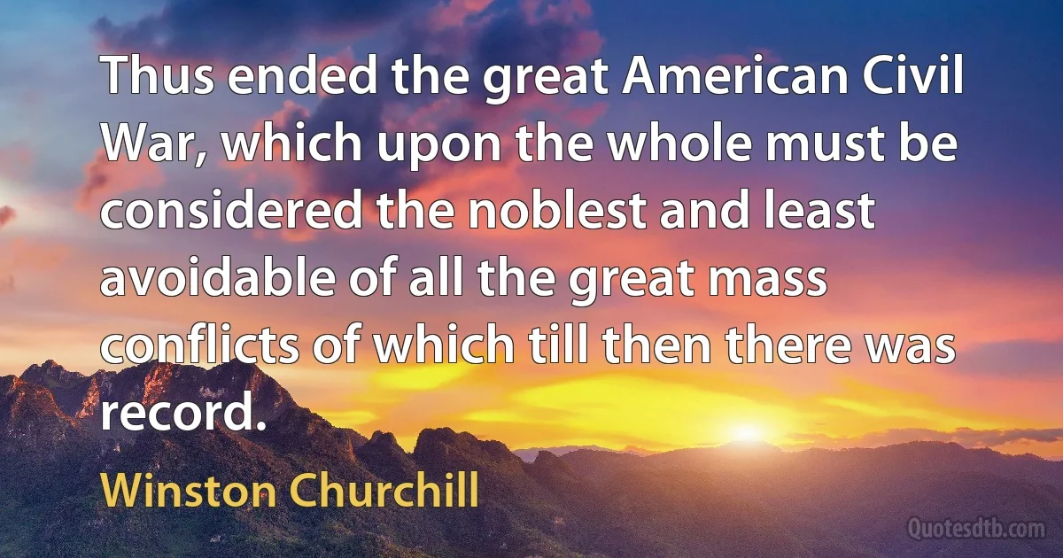 Thus ended the great American Civil War, which upon the whole must be considered the noblest and least avoidable of all the great mass conflicts of which till then there was record. (Winston Churchill)