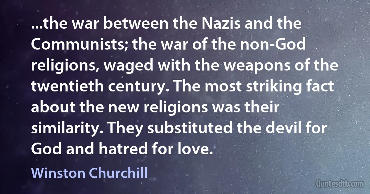 ...the war between the Nazis and the Communists; the war of the non-God religions, waged with the weapons of the twentieth century. The most striking fact about the new religions was their similarity. They substituted the devil for God and hatred for love. (Winston Churchill)