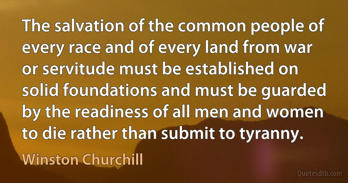 The salvation of the common people of every race and of every land from war or servitude must be established on solid foundations and must be guarded by the readiness of all men and women to die rather than submit to tyranny. (Winston Churchill)