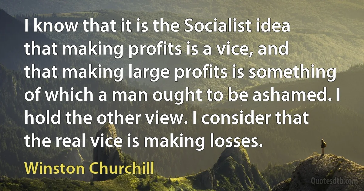 I know that it is the Socialist idea that making profits is a vice, and that making large profits is something of which a man ought to be ashamed. I hold the other view. I consider that the real vice is making losses. (Winston Churchill)