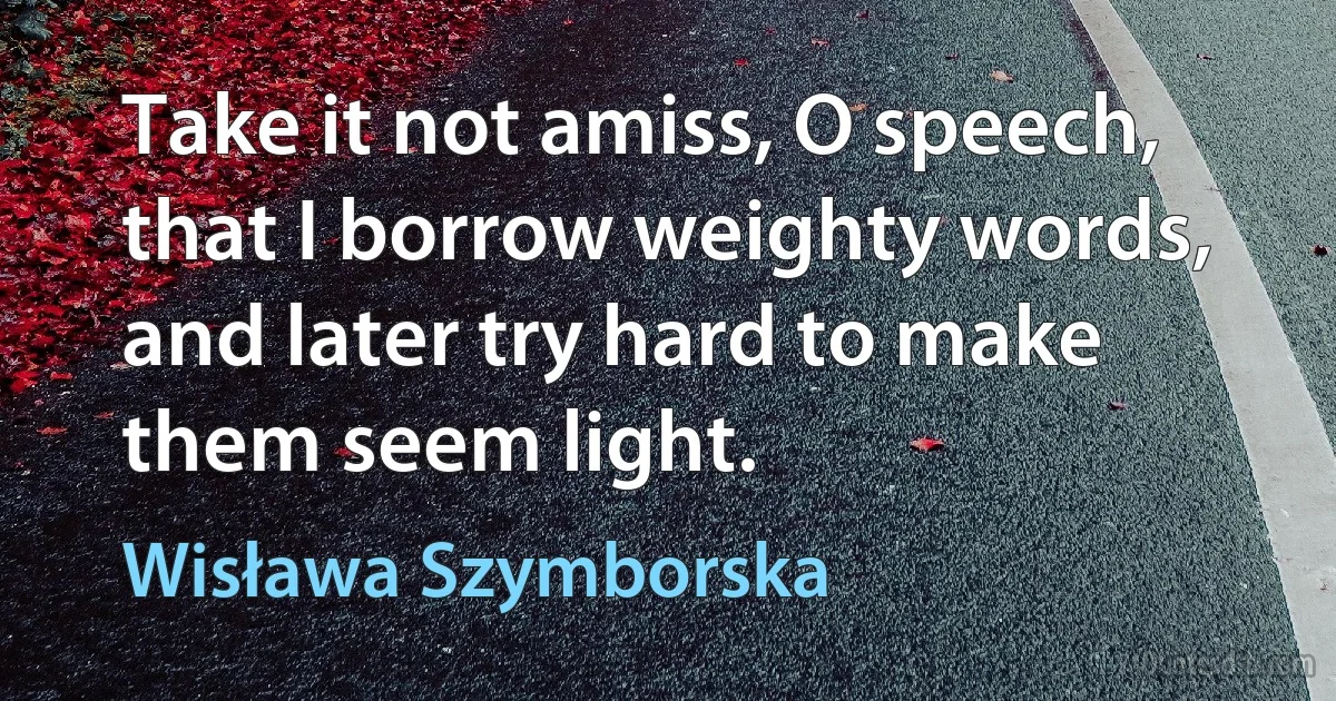 Take it not amiss, O speech, that I borrow weighty words, and later try hard to make them seem light. (Wisława Szymborska)