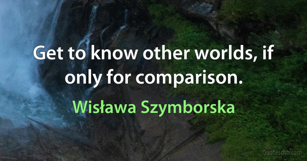 Get to know other worlds, if only for comparison. (Wisława Szymborska)