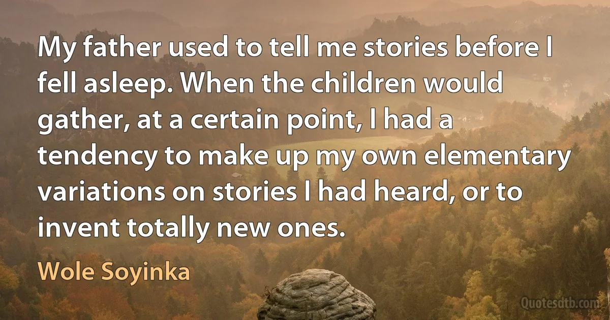 My father used to tell me stories before I fell asleep. When the children would gather, at a certain point, I had a tendency to make up my own elementary variations on stories I had heard, or to invent totally new ones. (Wole Soyinka)