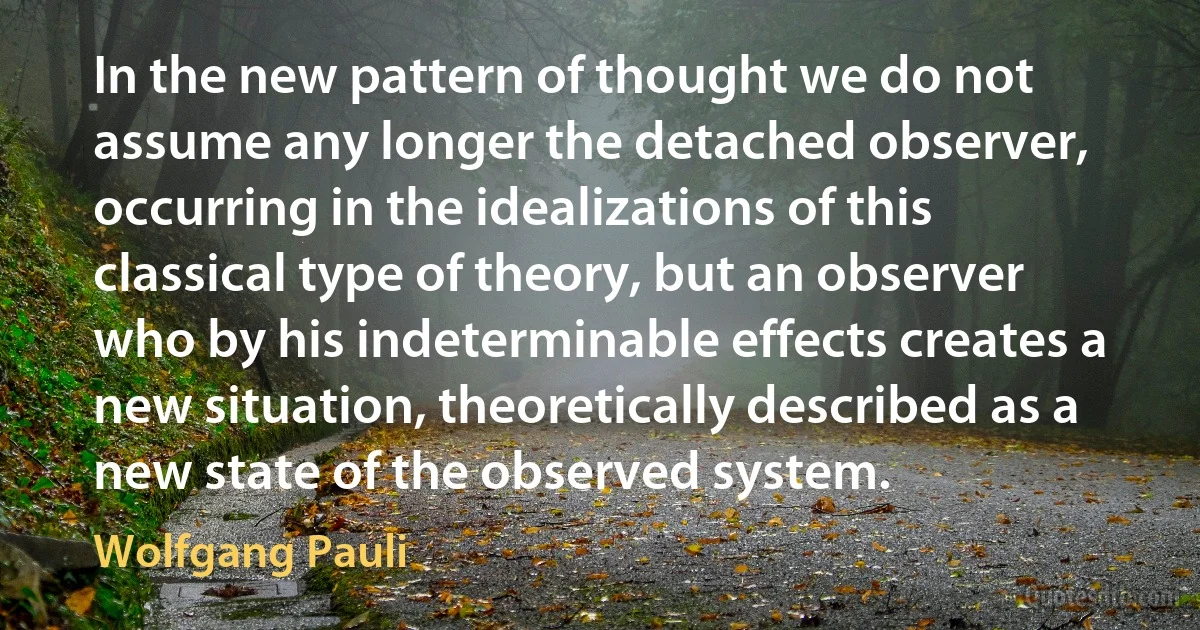 In the new pattern of thought we do not assume any longer the detached observer, occurring in the idealizations of this classical type of theory, but an observer who by his indeterminable effects creates a new situation, theoretically described as a new state of the observed system. (Wolfgang Pauli)