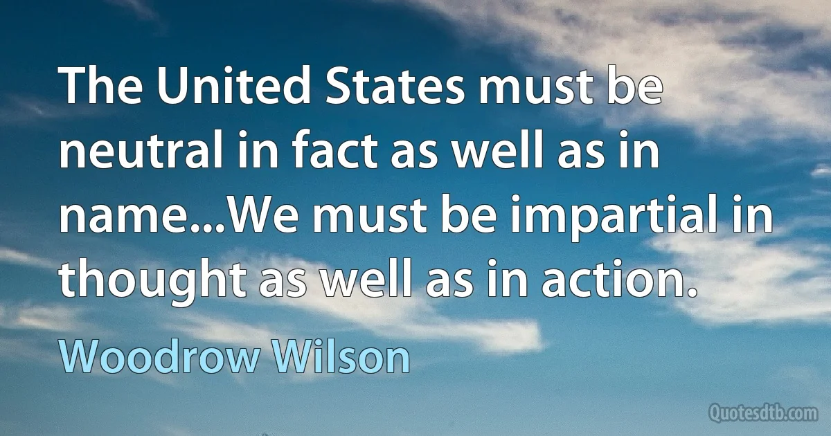 The United States must be neutral in fact as well as in name...We must be impartial in thought as well as in action. (Woodrow Wilson)