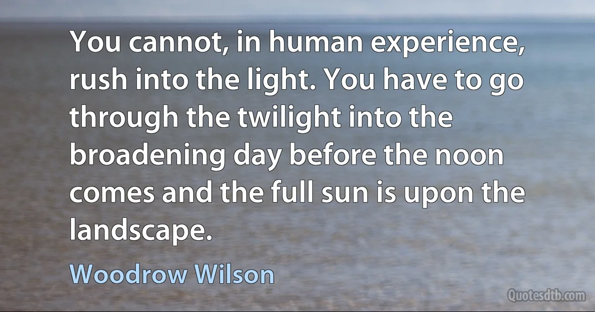 You cannot, in human experience, rush into the light. You have to go through the twilight into the broadening day before the noon comes and the full sun is upon the landscape. (Woodrow Wilson)