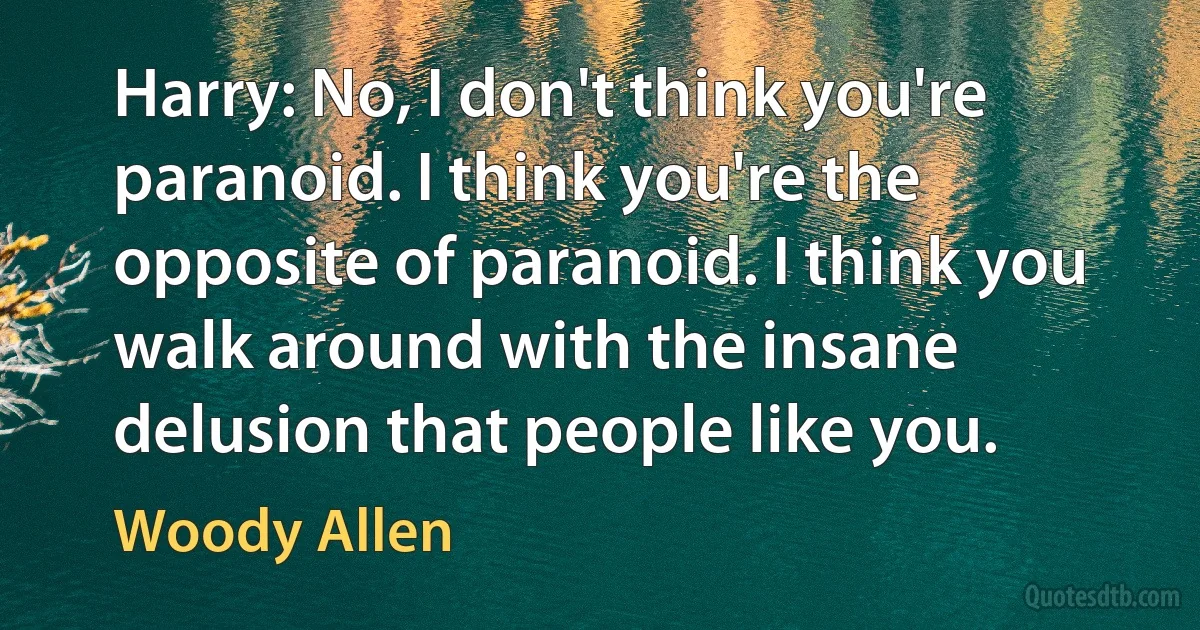 Harry: No, I don't think you're paranoid. I think you're the opposite of paranoid. I think you walk around with the insane delusion that people like you. (Woody Allen)