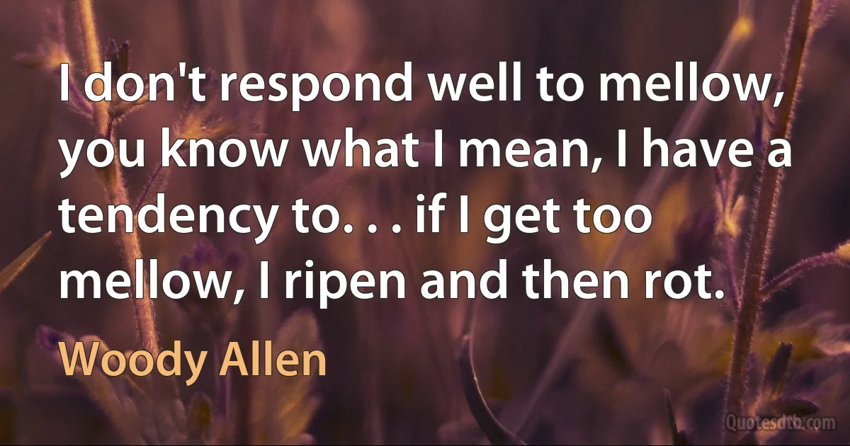 I don't respond well to mellow, you know what I mean, I have a tendency to. . . if I get too mellow, I ripen and then rot. (Woody Allen)