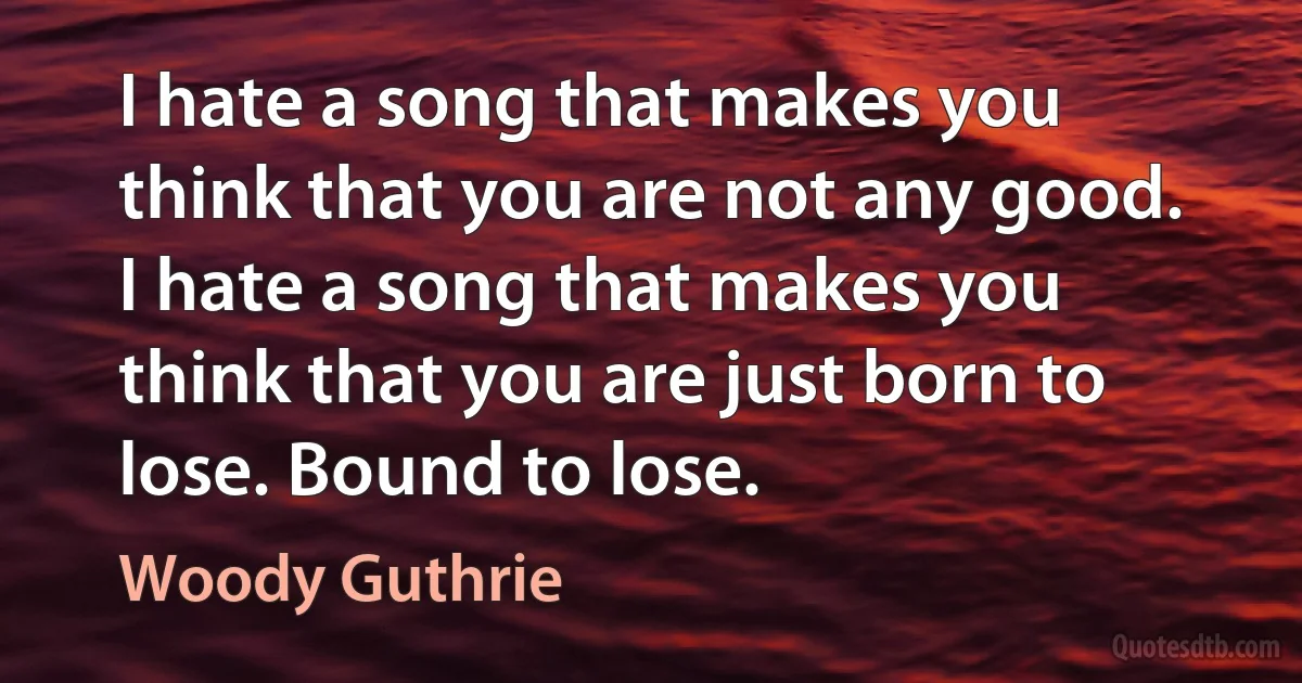 I hate a song that makes you think that you are not any good. I hate a song that makes you think that you are just born to lose. Bound to lose. (Woody Guthrie)