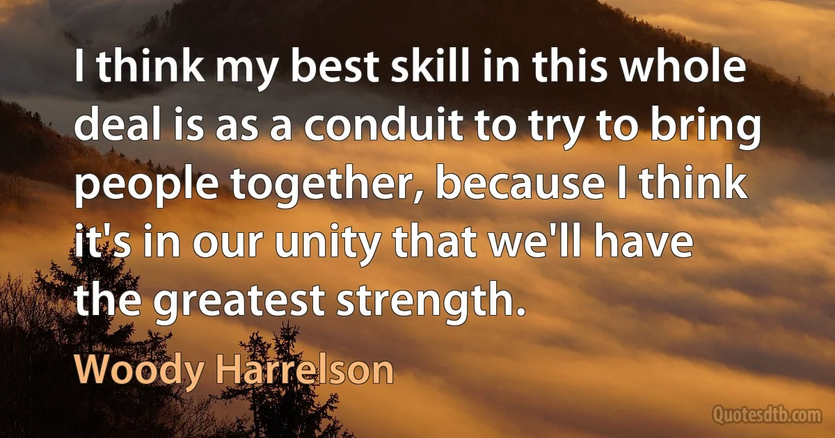 I think my best skill in this whole deal is as a conduit to try to bring people together, because I think it's in our unity that we'll have the greatest strength. (Woody Harrelson)