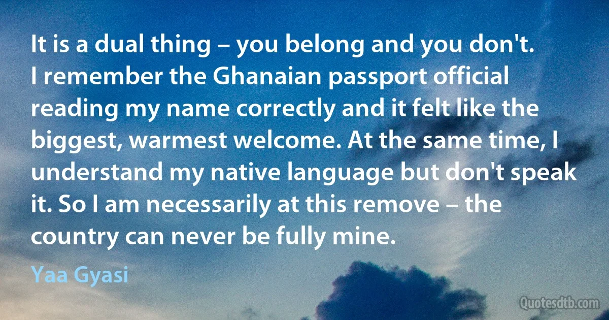 It is a dual thing – you belong and you don't. I remember the Ghanaian passport official reading my name correctly and it felt like the biggest, warmest welcome. At the same time, I understand my native language but don't speak it. So I am necessarily at this remove – the country can never be fully mine. (Yaa Gyasi)