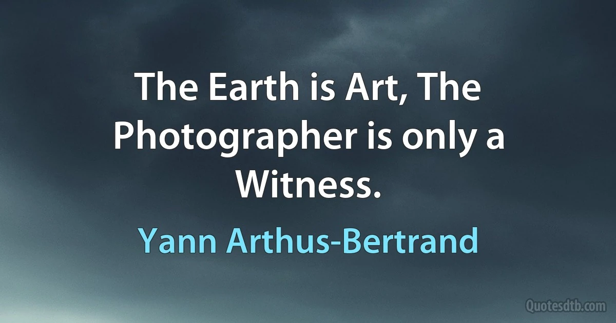 The Earth is Art, The Photographer is only a Witness. (Yann Arthus-Bertrand)