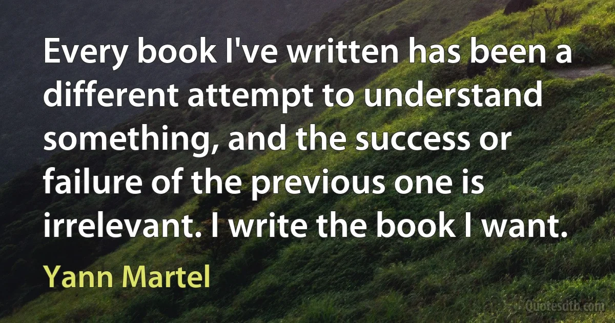 Every book I've written has been a different attempt to understand something, and the success or failure of the previous one is irrelevant. I write the book I want. (Yann Martel)