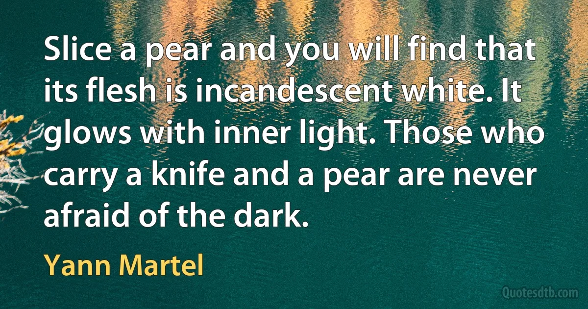 Slice a pear and you will find that its flesh is incandescent white. It glows with inner light. Those who carry a knife and a pear are never afraid of the dark. (Yann Martel)