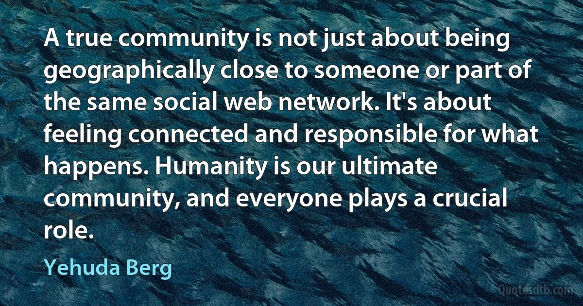 A true community is not just about being geographically close to someone or part of the same social web network. It's about feeling connected and responsible for what happens. Humanity is our ultimate community, and everyone plays a crucial role. (Yehuda Berg)