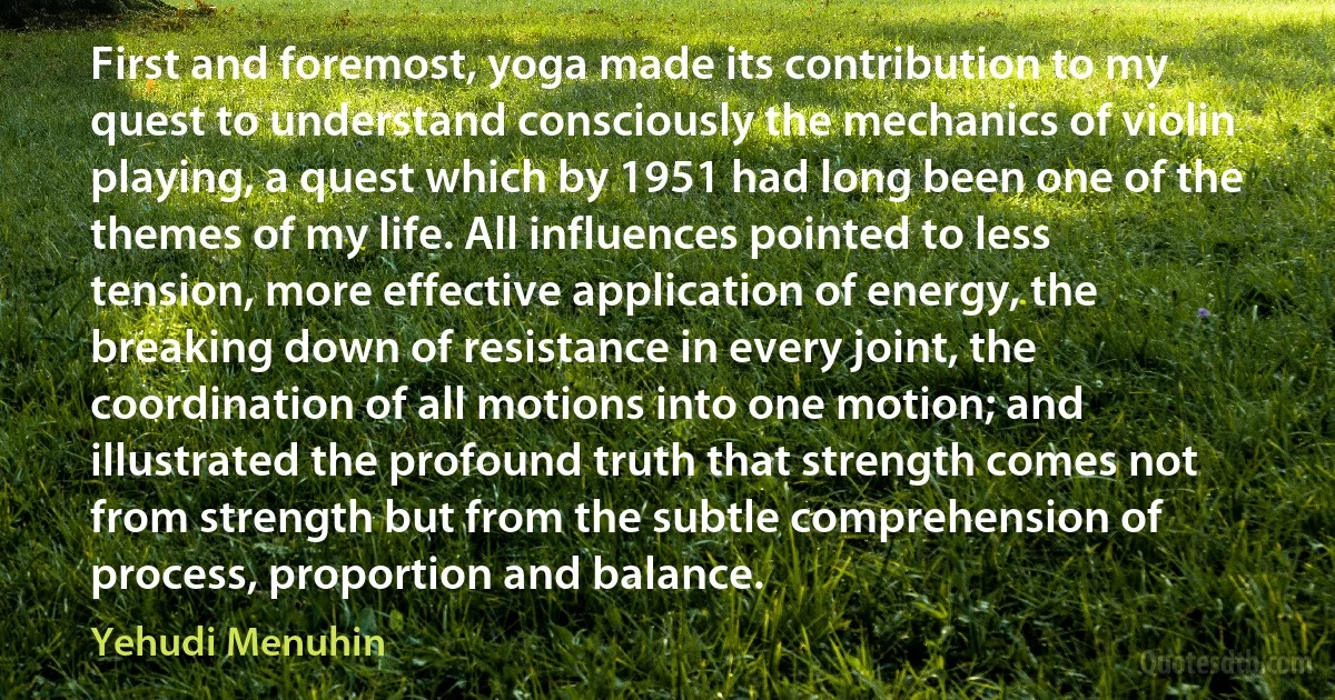 First and foremost, yoga made its contribution to my quest to understand consciously the mechanics of violin playing, a quest which by 1951 had long been one of the themes of my life. All influences pointed to less tension, more effective application of energy, the breaking down of resistance in every joint, the coordination of all motions into one motion; and illustrated the profound truth that strength comes not from strength but from the subtle comprehension of process, proportion and balance. (Yehudi Menuhin)