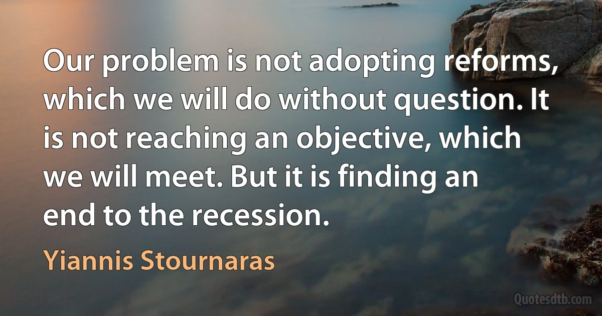 Our problem is not adopting reforms, which we will do without question. It is not reaching an objective, which we will meet. But it is finding an end to the recession. (Yiannis Stournaras)