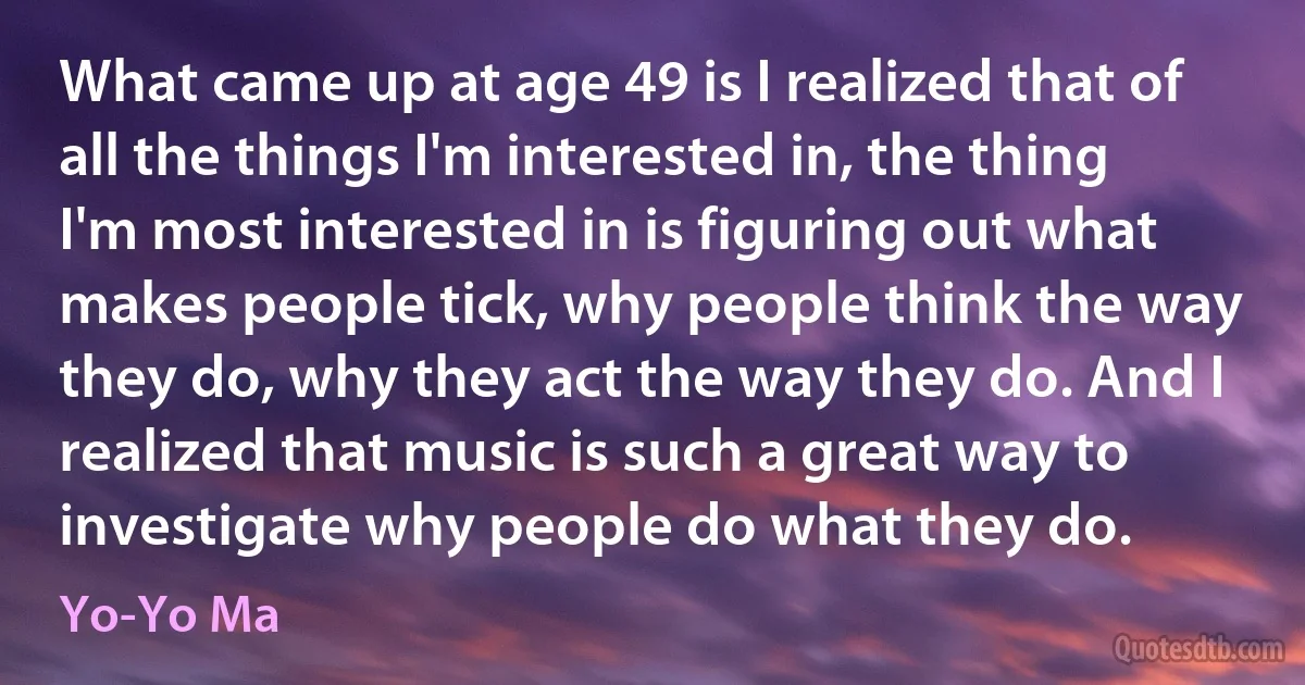 What came up at age 49 is I realized that of all the things I'm interested in, the thing I'm most interested in is figuring out what makes people tick, why people think the way they do, why they act the way they do. And I realized that music is such a great way to investigate why people do what they do. (Yo-Yo Ma)