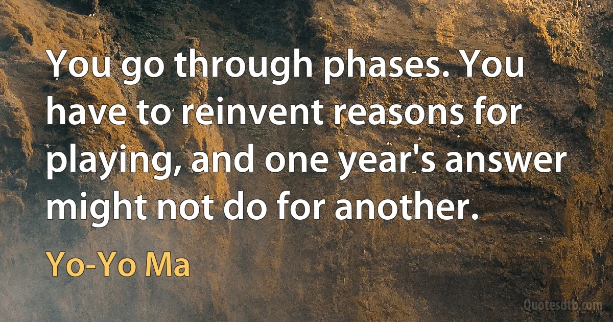 You go through phases. You have to reinvent reasons for playing, and one year's answer might not do for another. (Yo-Yo Ma)