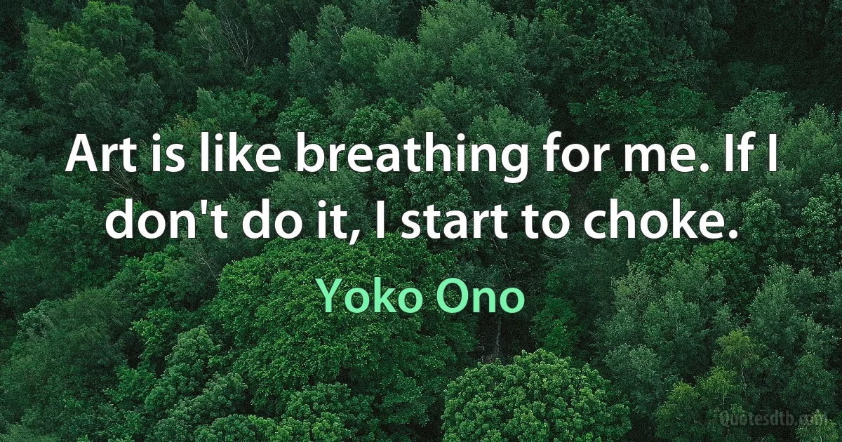 Art is like breathing for me. If I don't do it, I start to choke. (Yoko Ono)