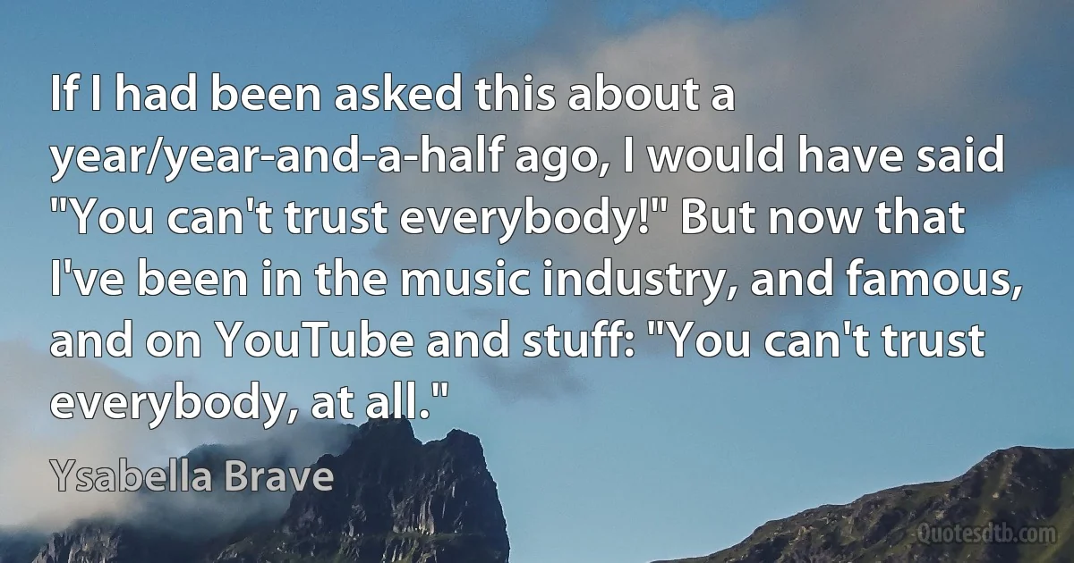 If I had been asked this about a year/year-and-a-half ago, I would have said "You can't trust everybody!" But now that I've been in the music industry, and famous, and on YouTube and stuff: "You can't trust everybody, at all." (Ysabella Brave)